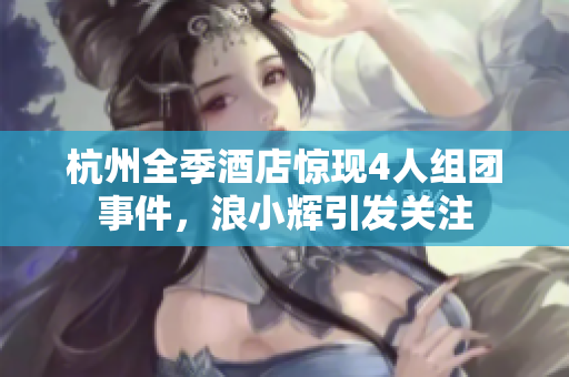 杭州全季酒店惊现4人组团事件，浪小辉引发关注
