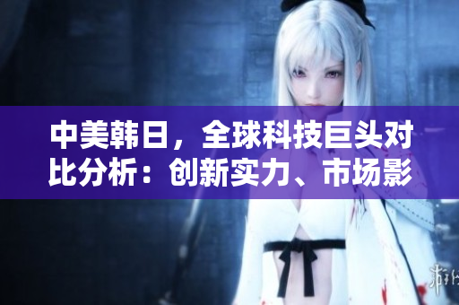 中美韩日，全球科技巨头对比分析：创新实力、市场影响与未来展望
