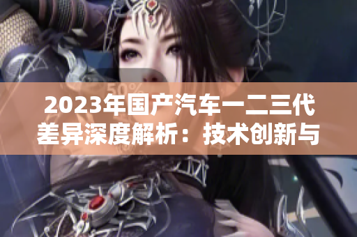 2023年国产汽车一二三代差异深度解析：技术创新与设计风格的演变