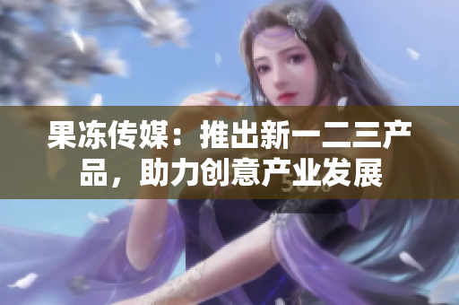 果冻传媒：推出新一二三产品，助力创意产业发展