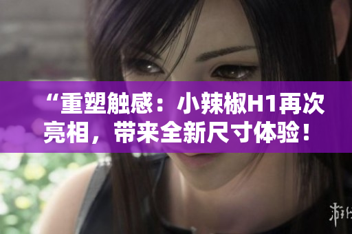“重塑触感：小辣椒H1再次亮相，带来全新尺寸体验！”