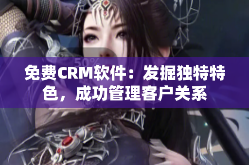 免费CRM软件：发掘独特特色，成功管理客户关系