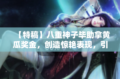 【特稿】八重神子毕助拿黄瓜奖金，创造惊艳表现，引起行业内瞩目