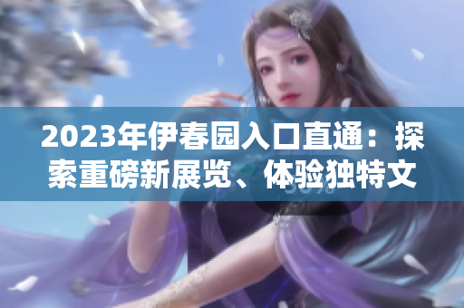2023年伊春园入口直通：探索重磅新展览、体验独特文化魅力！