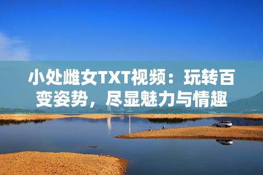 小处雌女TXT视频：玩转百变姿势，尽显魅力与情趣