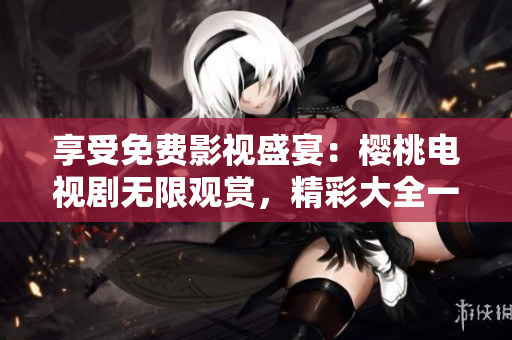 享受免费影视盛宴：樱桃电视剧无限观赏，精彩大全一网打尽