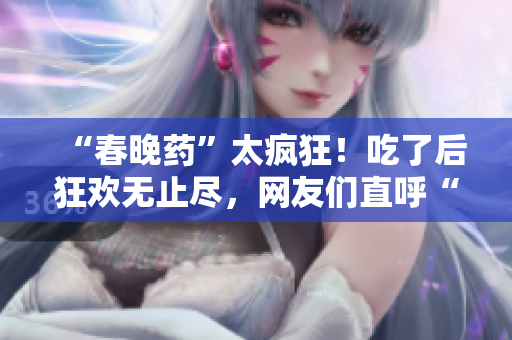 “春晚药”太疯狂！吃了后狂欢无止尽，网友们直呼“疯狂过年”