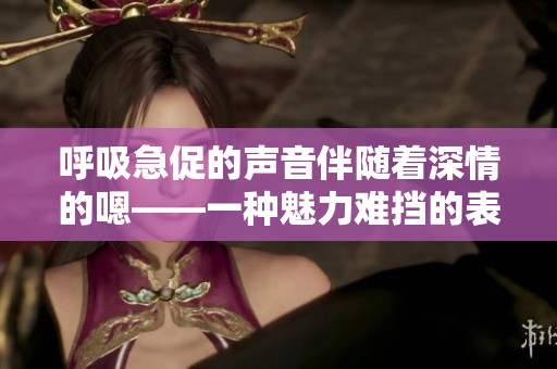呼吸急促的声音伴随着深情的嗯——一种魅力难挡的表达