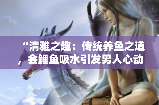 “清雅之趣：传统养鱼之道，会鲤鱼吸水引发男人心动？”