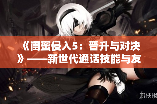 《闺蜜侵入5：晋升与对决》——新世代通话技能与友情碰撞