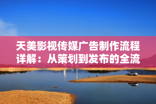 天美影视传媒广告制作流程详解：从策划到发布的全流程解析