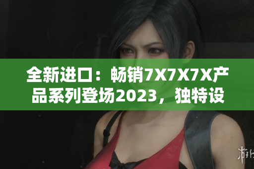 全新进口：畅销7X7X7X产品系列登场2023，独特设计引领潮流