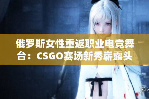 俄罗斯女性重返职业电竞舞台：CSGO赛场新秀崭露头角