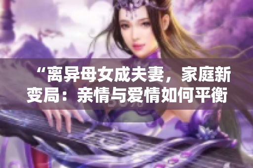 “离异母女成夫妻，家庭新变局：亲情与爱情如何平衡？”