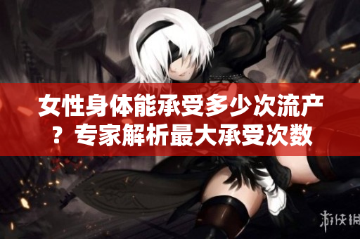 女性身体能承受多少次流产？专家解析最大承受次数