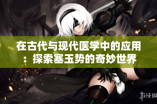 在古代与现代医学中的应用：探索塞玉势的奇妙世界