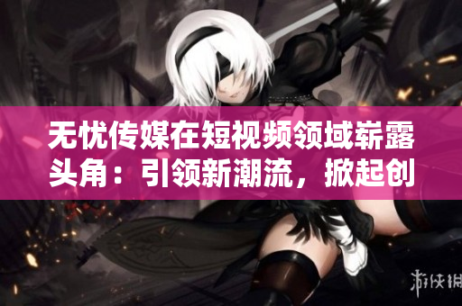 无忧传媒在短视频领域崭露头角：引领新潮流，掀起创新浪潮