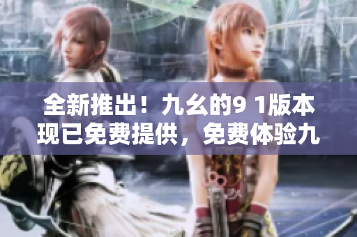 全新推出！九幺的9 1版本现已免费提供，免费体验九幺的最新功能