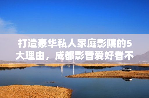 打造豪华私人家庭影院的5大理由，成都影音爱好者不容错过的设备与体验
