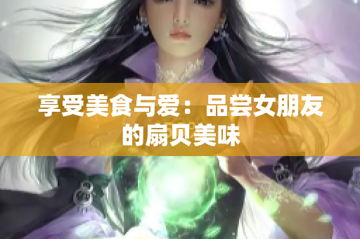 享受美食与爱：品尝女朋友的扇贝美味