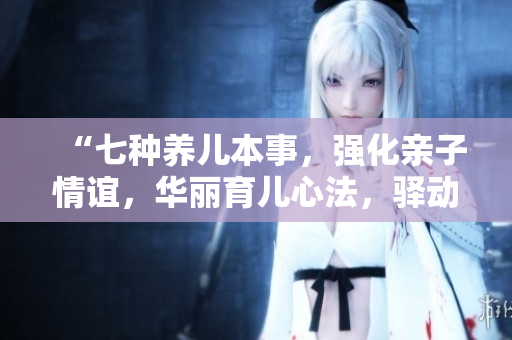“七种养儿本事，强化亲子情谊，华丽育儿心法，驿动家庭幸福”