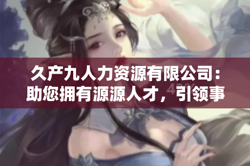 久产九人力资源有限公司：助您拥有源源人才，引领事业腾飞