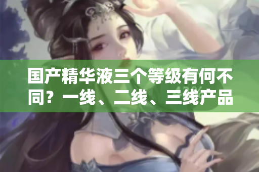 国产精华液三个等级有何不同？一线、二线、三线产品区别解析