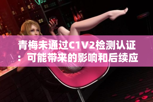 青梅未通过C1V2检测认证：可能带来的影响和后续应对策略分析
