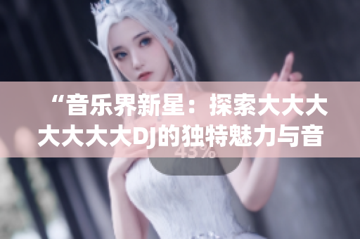 “音乐界新星：探索大大大大大大大DJ的独特魅力与音乐创作之路”