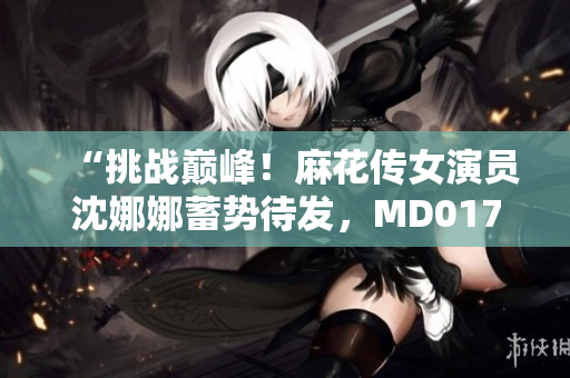 “挑战巅峰！麻花传女演员沈娜娜蓄势待发，MD0174为她打造新高度”