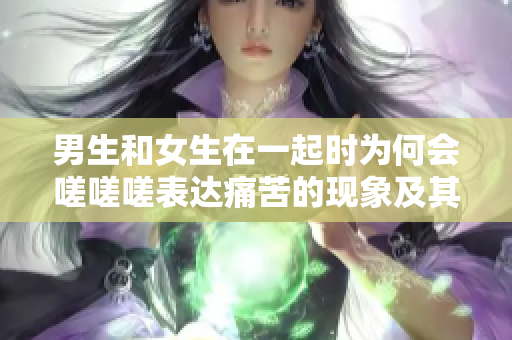 男生和女生在一起时为何会嗟嗟嗟表达痛苦的现象及其背后的原因