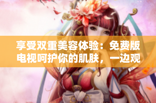 享受双重美容体验：免费版电视呵护你的肌肤，一边观影一边敷面膜！