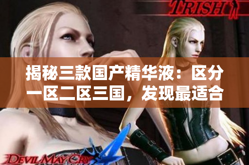 揭秘三款国产精华液：区分一区二区三国，发现最适合你的肌肤宝藏