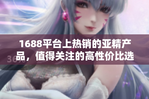 1688平台上热销的亚精产品，值得关注的高性价比选择