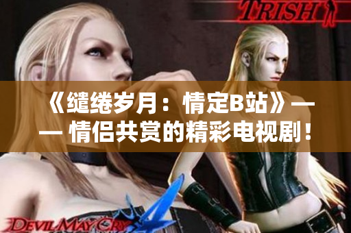 《缱绻岁月：情定B站》—— 情侣共赏的精彩电视剧！
