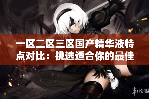 一区二区三区国产精华液特点对比：挑选适合你的最佳选择