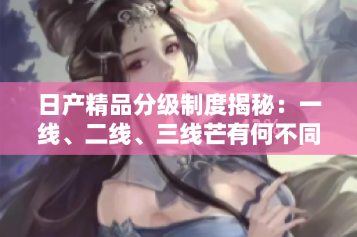 日产精品分级制度揭秘：一线、二线、三线芒有何不同？