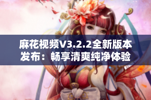 麻花视频V3.2.2全新版本发布：畅享清爽纯净体验