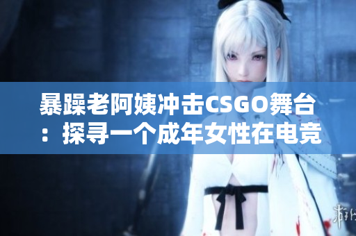 暴躁老阿姨冲击CSGO舞台：探寻一个成年女性在电竞世界中的新角色