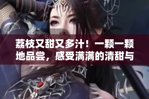 荔枝又甜又多汁！一颗一颗地品尝，感受满满的清甜与鲜美
