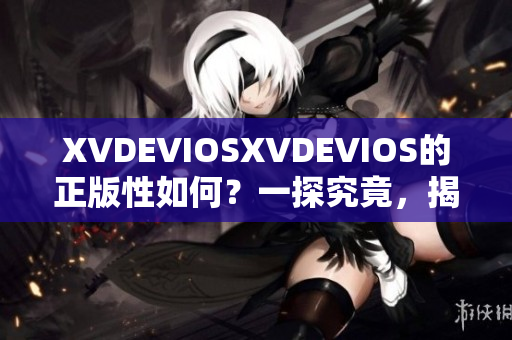 XVDEVIOSXVDEVIOS的正版性如何？一探究竟，揭开真相！