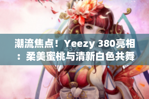 潮流焦点！Yeezy 380亮相：柔美蜜桃与清新白色共舞
