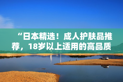 “日本精选！成人护肤品推荐，18岁以上适用的高品质护肤选择！”