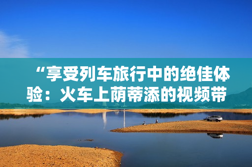 “享受列车旅行中的绝佳体验：火车上荫蒂添的视频带来舒适愉悦时刻！”