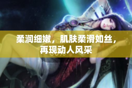 柔润细嫩，肌肤柔滑如丝，再现动人风采