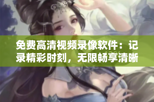 免费高清视频录像软件：记录精彩时刻，无限畅享清晰画面