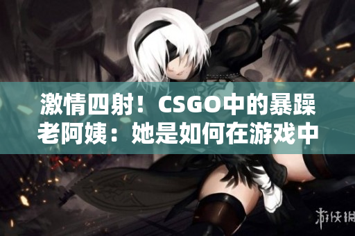 激情四射！CSGO中的暴躁老阿姨：她是如何在游戏中掀起风暴的？