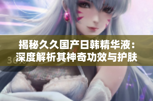 揭秘久久国产日韩精华液：深度解析其神奇功效与护肤秘密