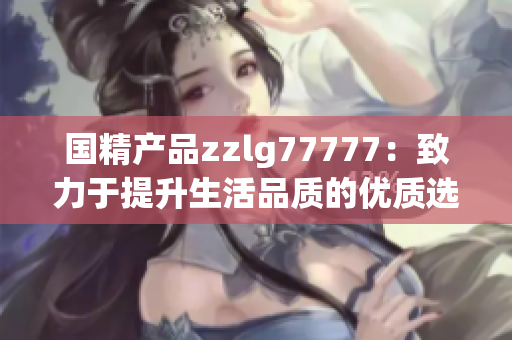 国精产品zzlg77777：致力于提升生活品质的优质选择