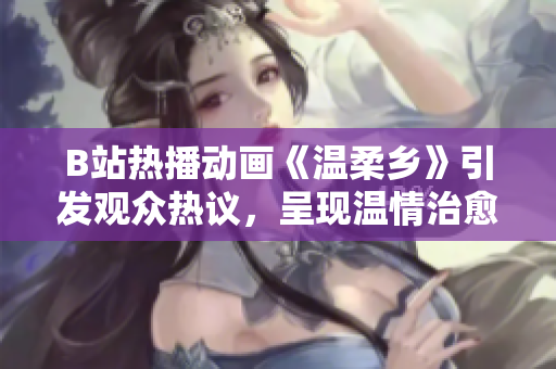 B站热播动画《温柔乡》引发观众热议，呈现温情治愈新风尚